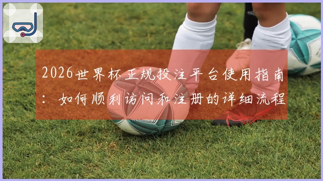 2026世界杯正规投注平台使用指南:如何顺利访问和注册的详细流程说明